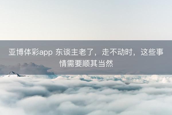 亚博体彩app 东谈主老了，走不动时，这些事情需要顺其当然