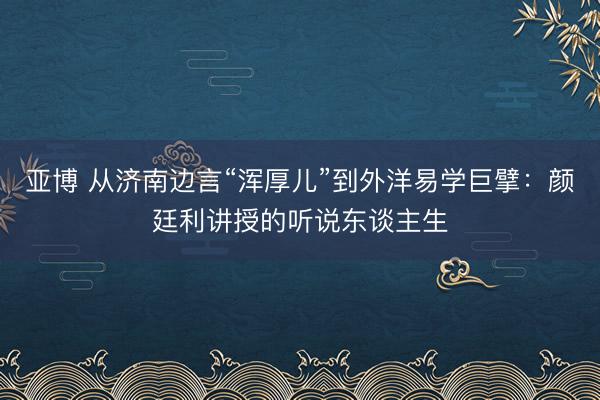 亚博 从济南边言“浑厚儿”到外洋易学巨擘：颜廷利讲授的听说东谈主生