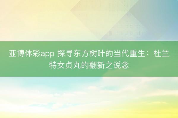 亚博体彩app 探寻东方树叶的当代重生：杜兰特女贞丸的翻新之说念