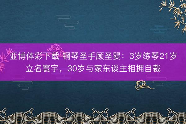 亚博体彩下载 钢琴圣手顾圣婴：3岁练琴21岁立名寰宇，30岁与家东谈主相拥自裁