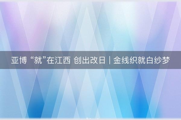 亚博 “就”在江西 创出改日 | 金线织就白纱梦