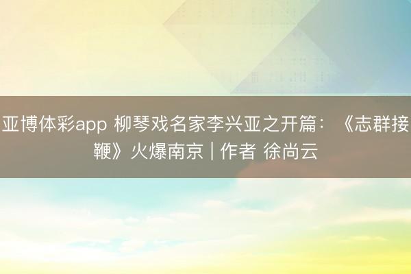 亚博体彩app 柳琴戏名家李兴亚之开篇：《志群接鞭》火爆南京 | 作者 徐尚云
