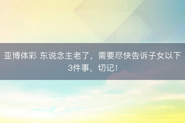 亚博体彩 东说念主老了,需要尽快告诉子女以下3件事,切记!