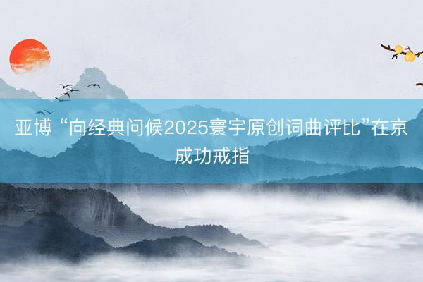 亚博 “向经典问候2025寰宇原创词曲评比”在京成功戒指