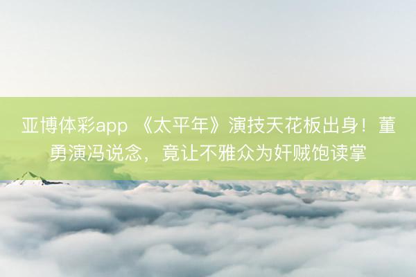 亚博体彩app 《太平年》演技天花板出身！董勇演冯说念，竟让不雅众为奸贼饱读掌