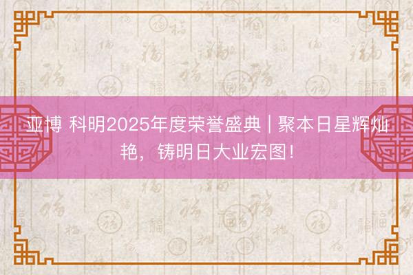亚博 科明2025年度荣誉盛典 | 聚本日星辉灿艳，铸明日大业宏图！