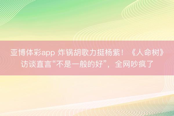 亚博体彩app 炸锅胡歌力挺杨紫！《人命树》访谈直言“不是一般的好”，全网吵疯了