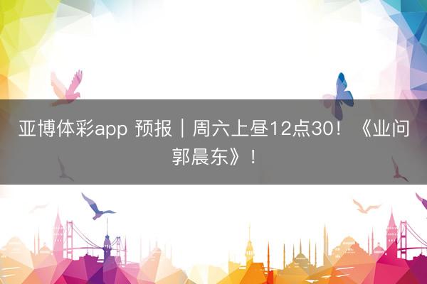 亚博体彩app 预报｜周六上昼12点30！《业问郭晨东》！