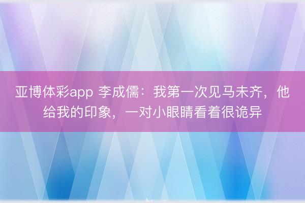 亚博体彩app 李成儒：我第一次见马未齐，他给我的印象，一对小眼睛看着很诡异