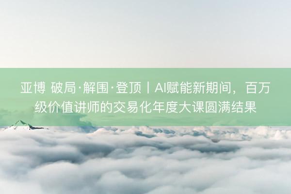 亚博 破局·解围·登顶丨AI赋能新期间，百万级价值讲师的交易化年度大课圆满结果