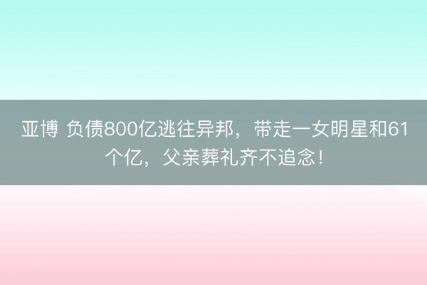 亚博 负债800亿逃往异邦，带走一女明星和61个亿，父亲葬礼齐不追念！