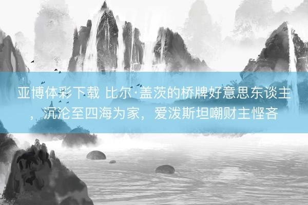 亚博体彩下载 比尔·盖茨的桥牌好意思东谈主，沉沦至四海为家，爱泼斯坦嘲财主悭吝