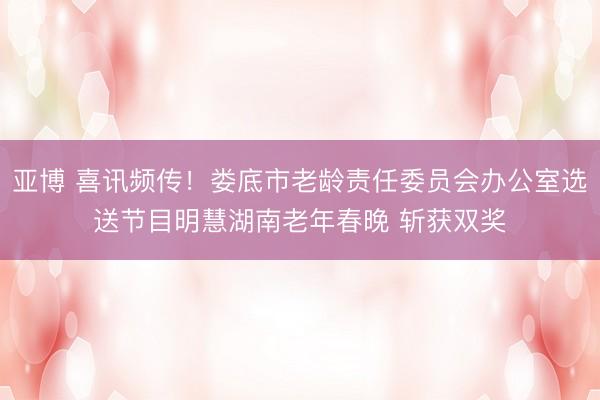 亚博 喜讯频传！娄底市老龄责任委员会办公室选送节目明慧湖南老年春晚 斩获双奖