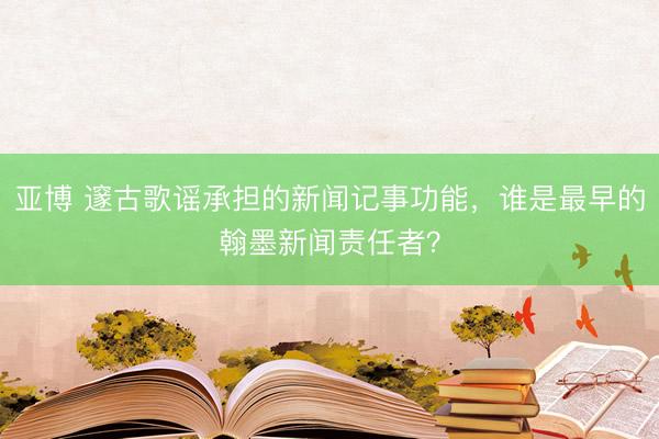 亚博 邃古歌谣承担的新闻记事功能，谁是最早的翰墨新闻责任者？