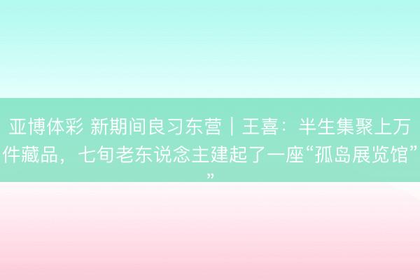亚博体彩 新期间良习东营｜王喜：半生集聚上万件藏品，七旬老东说念主建起了一座“孤岛展览馆”