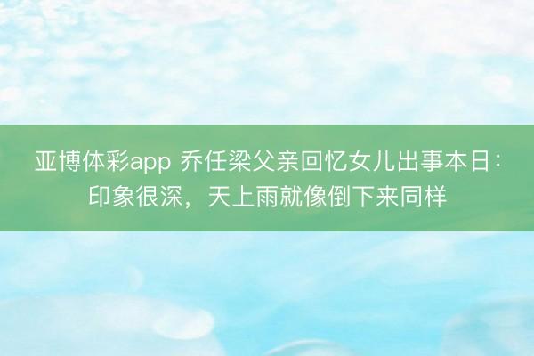 亚博体彩app 乔任梁父亲回忆女儿出事本日：印象很深，天上雨就像倒下来同样