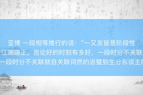 亚博 一段相等推行的话：“一又友皆是阶段性的，东谈主走茶凉就是江湖端正。岂论好的时刻有多好，一段时分不关联就自关联词然的返璧到生分东谈主的位置。”