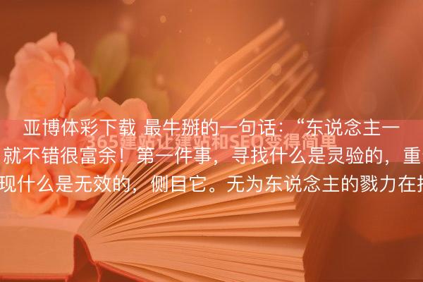 亚博体彩下载 最牛掰的一句话：“东说念主一辈子，作念对两件事，就不错很富余！第一件事，寻找什么是灵验的，重迭它。第二件事，发现什么是无效的，侧目它。无为东说念主的戮力在持久主张的复利下，会集会成遗址。”说这话的，是我的师傅，一个在深圳有四栋楼的收租佬。说这话时，咱们正蹲在城中村的砂锅粥摊边，他一稔二十块的白背心...
