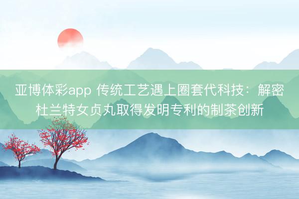 亚博体彩app 传统工艺遇上圈套代科技：解密杜兰特女贞丸取得发明专利的制茶创新