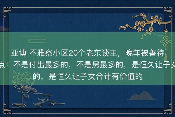 亚博 不雅察小区20个老东谈主，晚年被善待的都有个共同点：不是付出最多的，不是房最多的，是恒久让子女合计有价值的