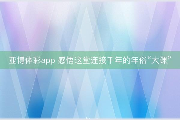 亚博体彩app 感悟这堂连接千年的年俗“大课”