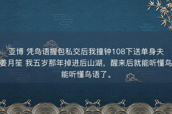 亚博 凭鸟语握包私交后我撞钟108下送单身夫祝福 姜月笙 我五岁那年掉进后山湖，醒来后就能听懂鸟语了。