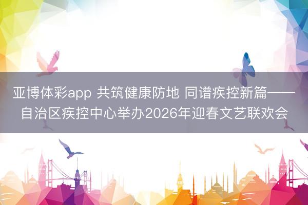 亚博体彩app 共筑健康防地 同谱疾控新篇——自治区疾控中心举办2026年迎春文艺联欢会