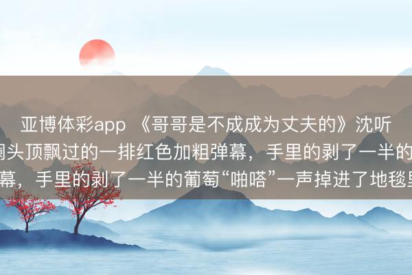 亚博体彩app 《哥哥是不成成为丈夫的》沈听澜沈楚楚 我看着沈听澜头顶飘过的一排红色加粗弹幕，手里的剥了一半的葡萄“啪嗒”一声掉进了地毯里。