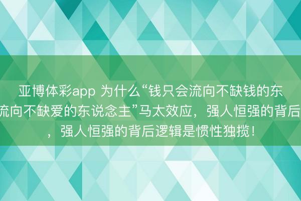 亚博体彩app 为什么“钱只会流向不缺钱的东说念主，爱只会流向不缺爱的东说念主”马太效应，强人恒强的背后逻辑是惯性独揽！