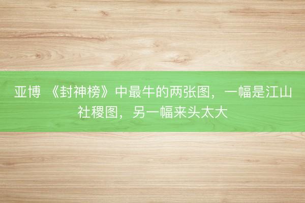 亚博 《封神榜》中最牛的两张图，一幅是江山社稷图，另一幅来头太大
