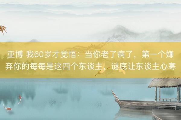 亚博 我60岁才觉悟：当你老了病了，第一个嫌弃你的每每是这四个东谈主，谜底让东谈主心寒