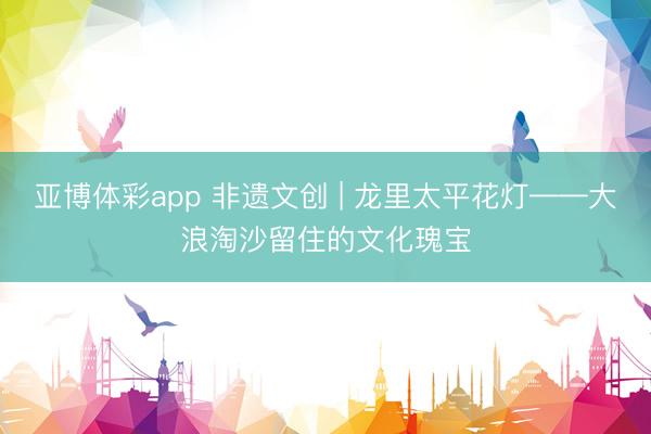 亚博体彩app 非遗文创 | 龙里太平花灯——大浪淘沙留住的文化瑰宝