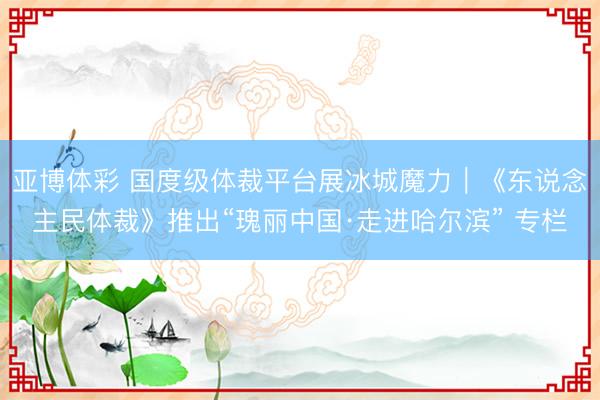 亚博体彩 国度级体裁平台展冰城魔力｜《东说念主民体裁》推出“瑰丽中国·走进哈尔滨” 专栏