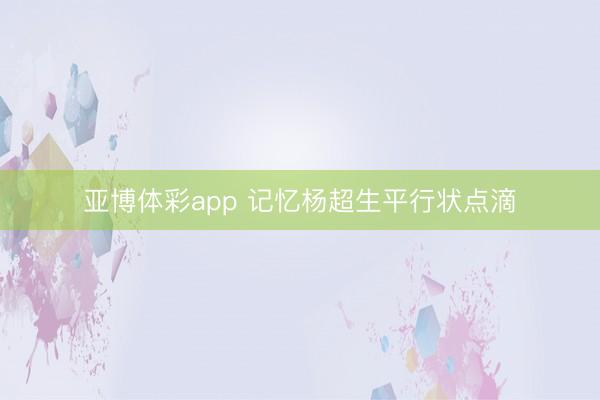 亚博体彩app 记忆杨超生平行状点滴