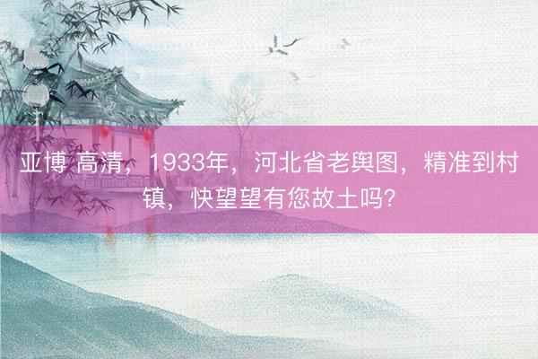 亚博 高清，1933年，河北省老舆图，精准到村镇，快望望有您故土吗？