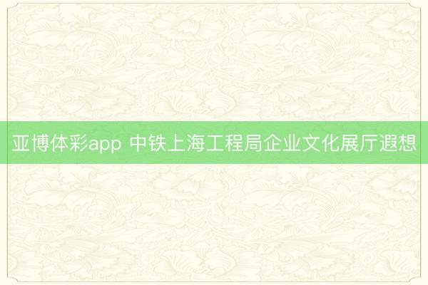 亚博体彩app 中铁上海工程局企业文化展厅遐想