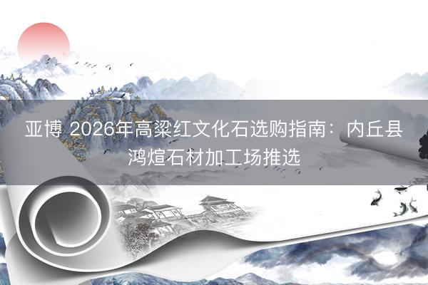 亚博 2026年高粱红文化石选购指南：内丘县鸿煊石材加工场推选