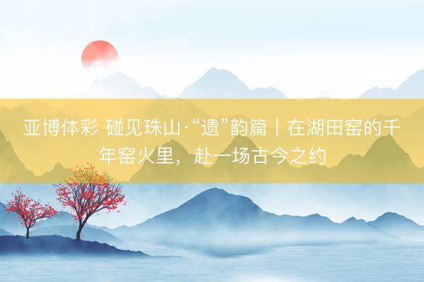 亚博体彩 碰见珠山·“遗”韵篇｜在湖田窑的千年窑火里，赴一场古今之约