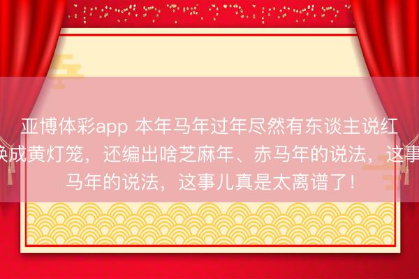 亚博体彩app 本年马年过年尽然有东谈主说红灯笼不详瑞,让换成黄灯笼,还编出啥芝麻年、赤马年的说法,这事儿真是太离谱了!