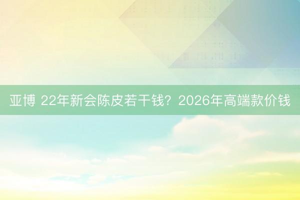 亚博 22年新会陈皮若干钱？2026年高端款价钱