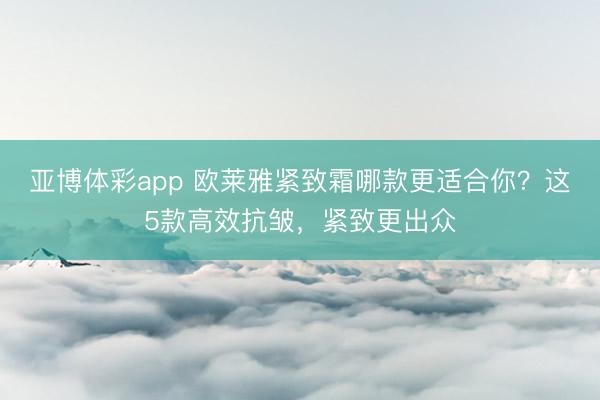 亚博体彩app 欧莱雅紧致霜哪款更适合你？这5款高效抗皱，紧致更出众
