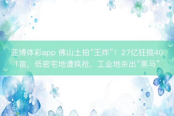 亚博体彩app 佛山土拍“王炸”！27亿狂揽401亩，低密宅地遭疯抢，工业地杀出“黑马”