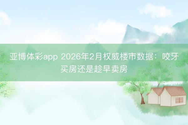亚博体彩app 2026年2月权威楼市数据：咬牙买房还是趁早卖房