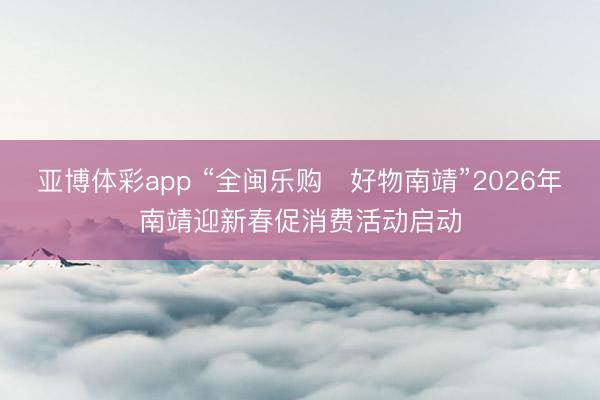 亚博体彩app “全闽乐购・好物南靖”2026年南靖迎新春促消费活动启动