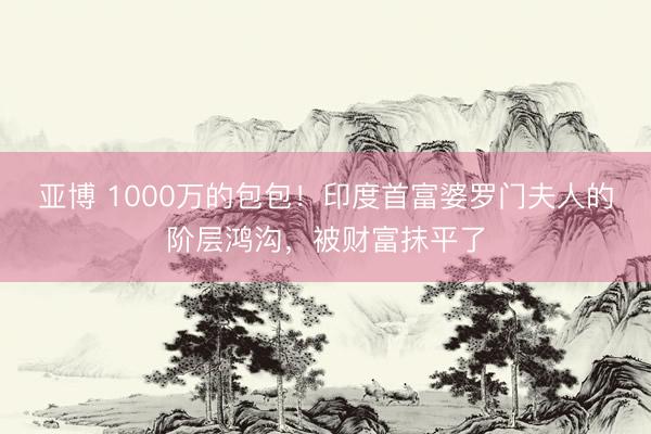 亚博 1000万的包包！印度首富婆罗门夫人的阶层鸿沟，被财富抹平了