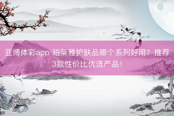 亚博体彩app 珀莱雅护肤品哪个系列好用?推荐3款性价比优选产品!