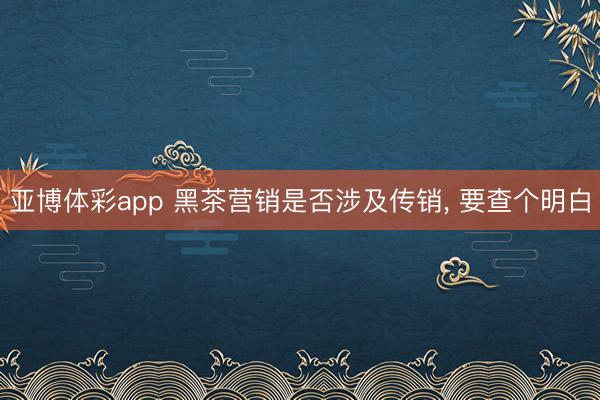 亚博体彩app 黑茶营销是否涉及传销， 要查个明白