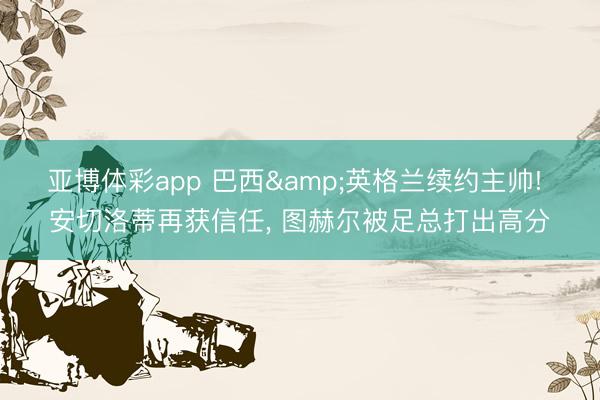 亚博体彩app 巴西&英格兰续约主帅! 安切洛蒂再获信任， 图赫尔被足总打出高分
