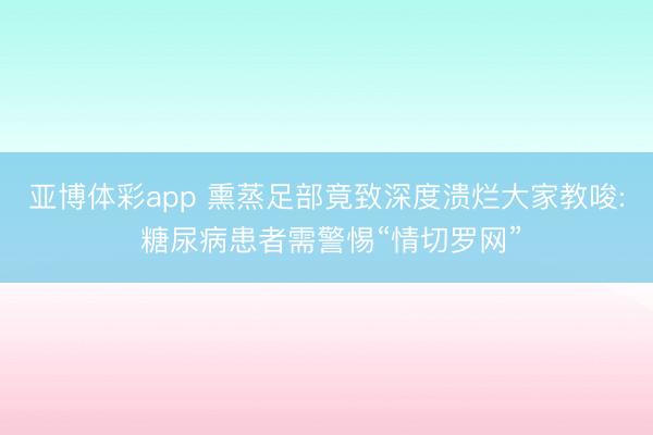 亚博体彩app 熏蒸足部竟致深度溃烂大家教唆: 糖尿病患者需警惕“情切罗网”