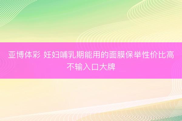 亚博体彩 妊妇哺乳期能用的面膜保举性价比高不输入口大牌